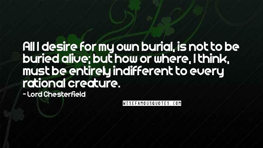 Lord Chesterfield Quotes: All I desire for my own burial, is not to be buried alive; but how or where, I think, must be entirely indifferent to every rational creature.