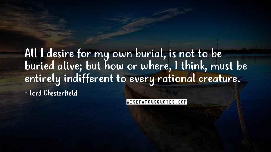 Lord Chesterfield Quotes: All I desire for my own burial, is not to be buried alive; but how or where, I think, must be entirely indifferent to every rational creature.