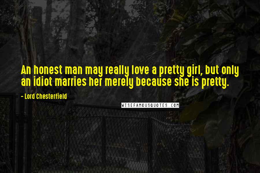 Lord Chesterfield Quotes: An honest man may really love a pretty girl, but only an idiot marries her merely because she is pretty.