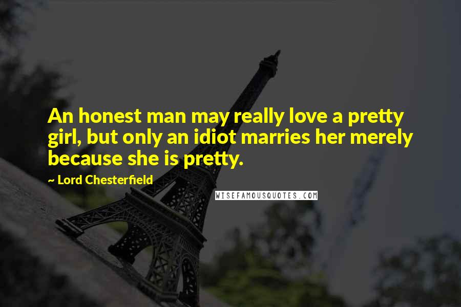 Lord Chesterfield Quotes: An honest man may really love a pretty girl, but only an idiot marries her merely because she is pretty.