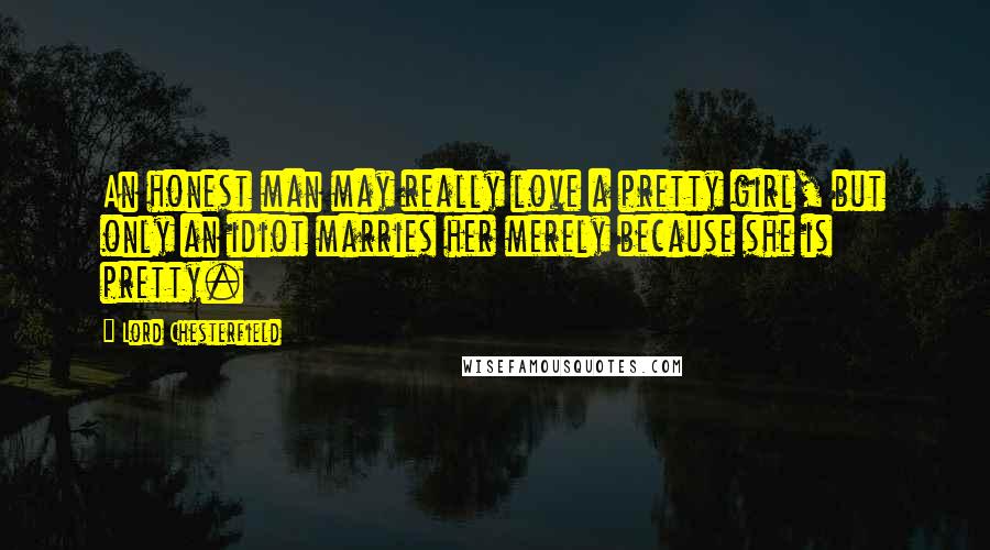 Lord Chesterfield Quotes: An honest man may really love a pretty girl, but only an idiot marries her merely because she is pretty.