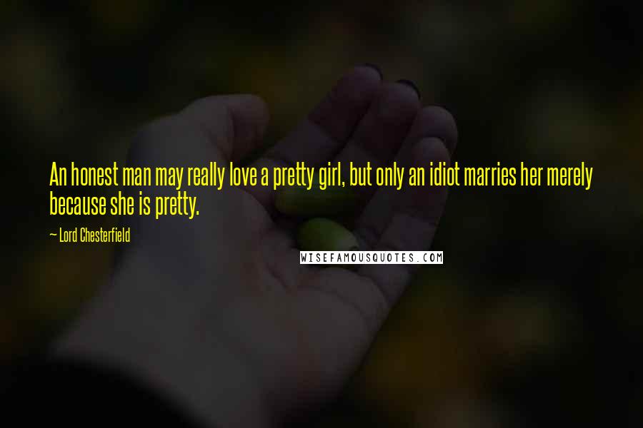 Lord Chesterfield Quotes: An honest man may really love a pretty girl, but only an idiot marries her merely because she is pretty.