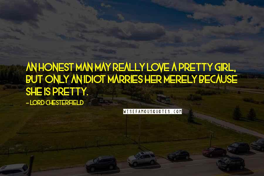 Lord Chesterfield Quotes: An honest man may really love a pretty girl, but only an idiot marries her merely because she is pretty.