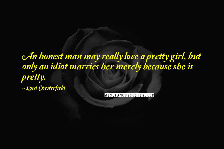 Lord Chesterfield Quotes: An honest man may really love a pretty girl, but only an idiot marries her merely because she is pretty.