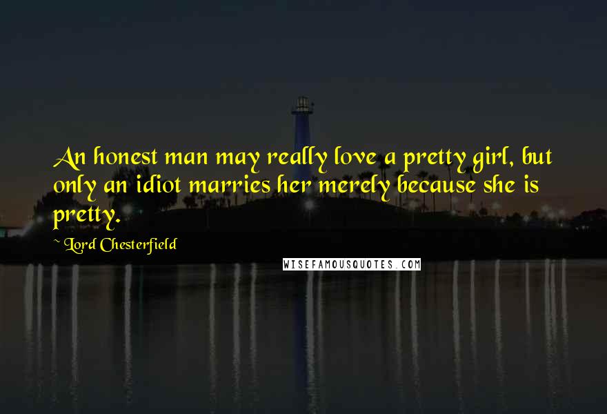 Lord Chesterfield Quotes: An honest man may really love a pretty girl, but only an idiot marries her merely because she is pretty.