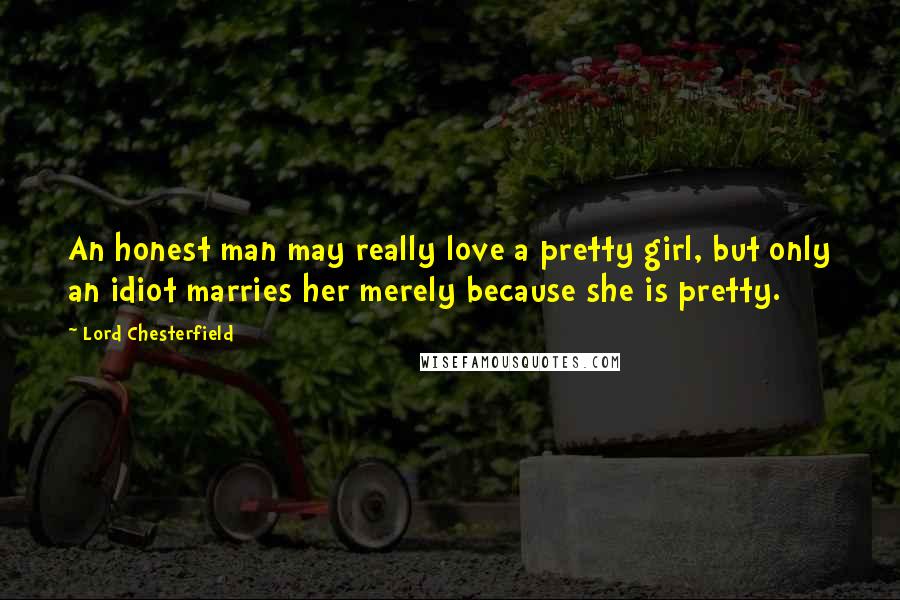 Lord Chesterfield Quotes: An honest man may really love a pretty girl, but only an idiot marries her merely because she is pretty.