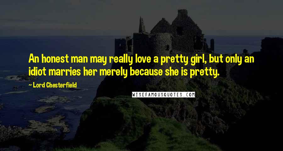 Lord Chesterfield Quotes: An honest man may really love a pretty girl, but only an idiot marries her merely because she is pretty.