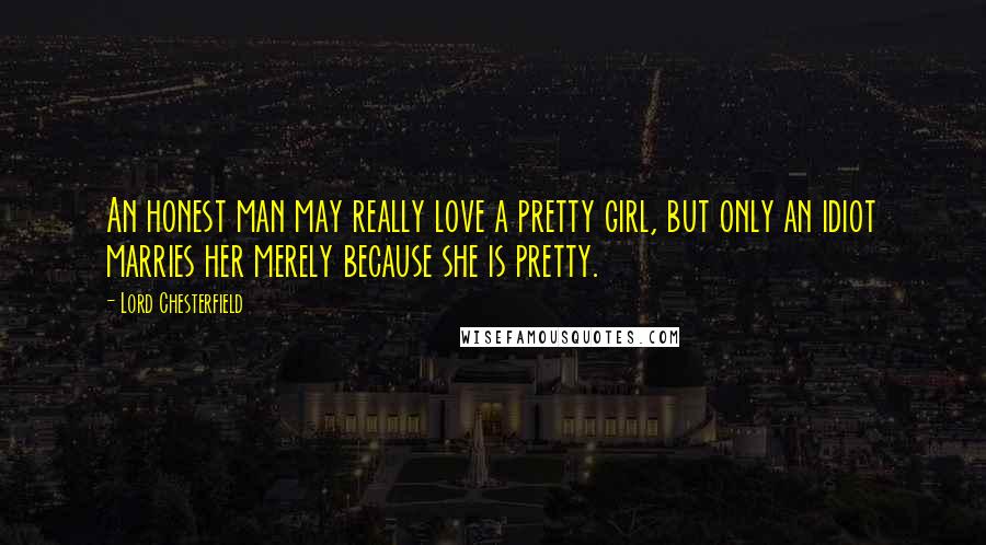 Lord Chesterfield Quotes: An honest man may really love a pretty girl, but only an idiot marries her merely because she is pretty.