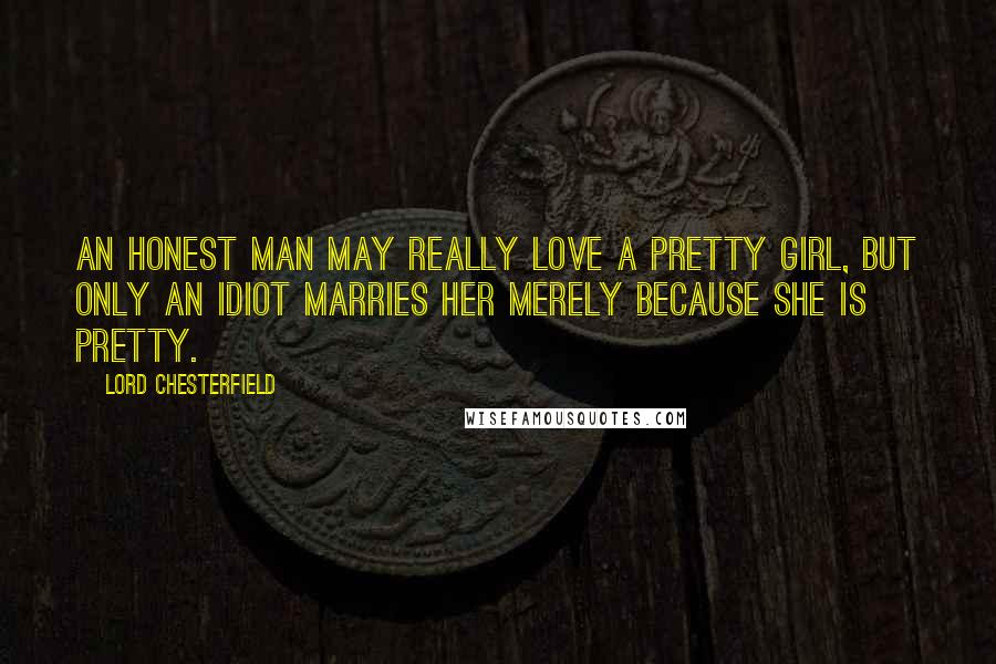 Lord Chesterfield Quotes: An honest man may really love a pretty girl, but only an idiot marries her merely because she is pretty.