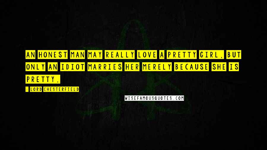 Lord Chesterfield Quotes: An honest man may really love a pretty girl, but only an idiot marries her merely because she is pretty.