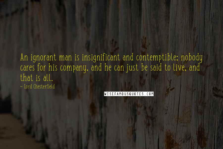 Lord Chesterfield Quotes: An ignorant man is insignificant and contemptible; nobody cares for his company, and he can just be said to live, and that is all.