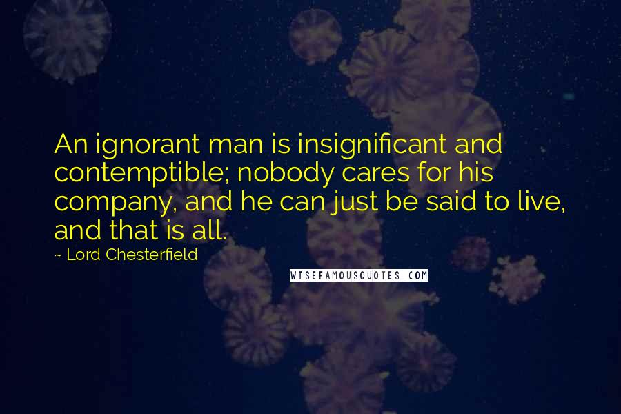 Lord Chesterfield Quotes: An ignorant man is insignificant and contemptible; nobody cares for his company, and he can just be said to live, and that is all.