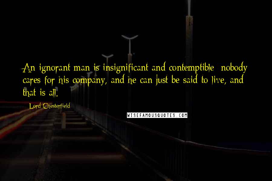 Lord Chesterfield Quotes: An ignorant man is insignificant and contemptible; nobody cares for his company, and he can just be said to live, and that is all.