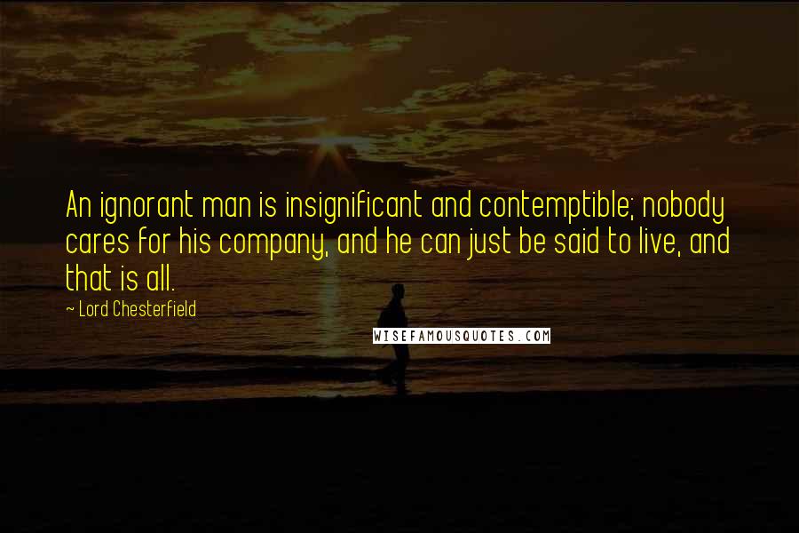 Lord Chesterfield Quotes: An ignorant man is insignificant and contemptible; nobody cares for his company, and he can just be said to live, and that is all.