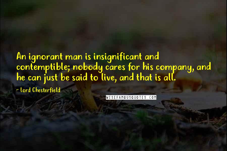 Lord Chesterfield Quotes: An ignorant man is insignificant and contemptible; nobody cares for his company, and he can just be said to live, and that is all.