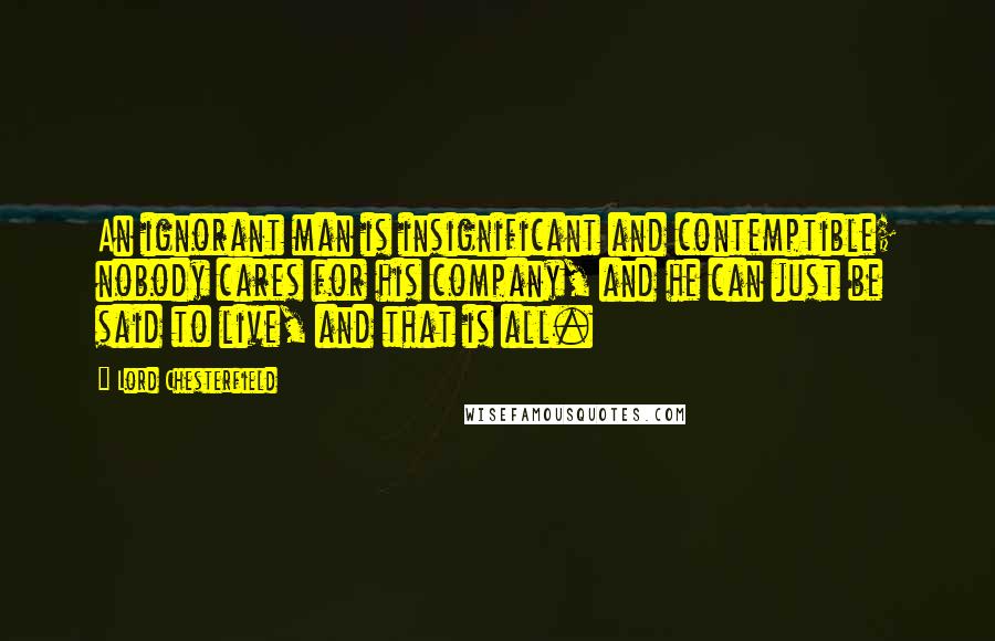 Lord Chesterfield Quotes: An ignorant man is insignificant and contemptible; nobody cares for his company, and he can just be said to live, and that is all.