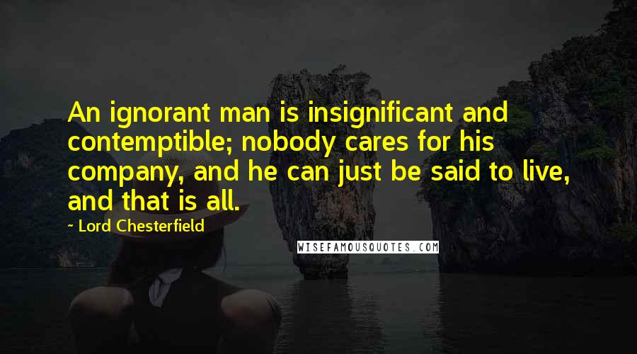 Lord Chesterfield Quotes: An ignorant man is insignificant and contemptible; nobody cares for his company, and he can just be said to live, and that is all.