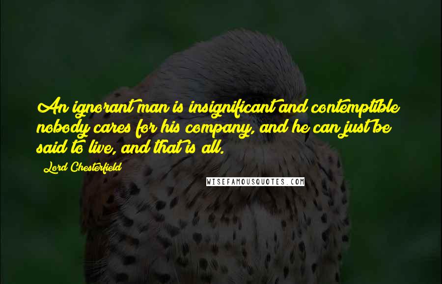 Lord Chesterfield Quotes: An ignorant man is insignificant and contemptible; nobody cares for his company, and he can just be said to live, and that is all.