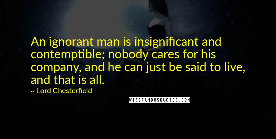 Lord Chesterfield Quotes: An ignorant man is insignificant and contemptible; nobody cares for his company, and he can just be said to live, and that is all.