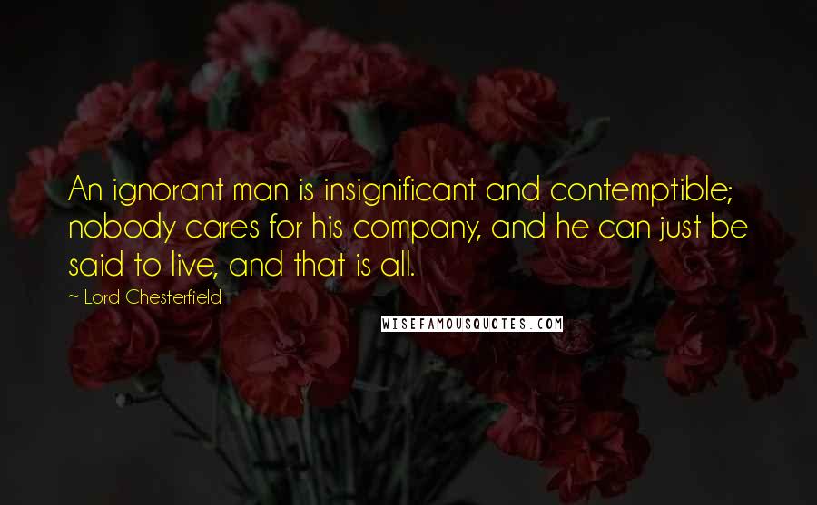 Lord Chesterfield Quotes: An ignorant man is insignificant and contemptible; nobody cares for his company, and he can just be said to live, and that is all.