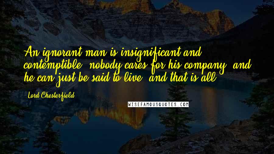 Lord Chesterfield Quotes: An ignorant man is insignificant and contemptible; nobody cares for his company, and he can just be said to live, and that is all.