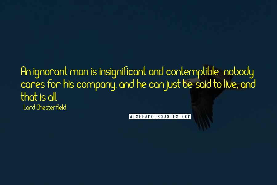 Lord Chesterfield Quotes: An ignorant man is insignificant and contemptible; nobody cares for his company, and he can just be said to live, and that is all.