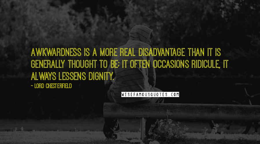 Lord Chesterfield Quotes: Awkwardness is a more real disadvantage than it is generally thought to be; it often occasions ridicule, it always lessens dignity.