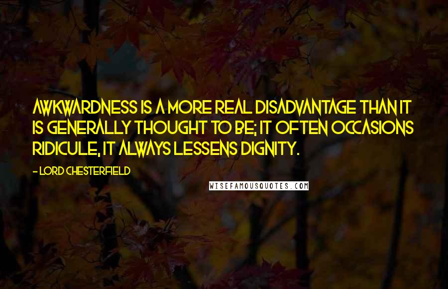 Lord Chesterfield Quotes: Awkwardness is a more real disadvantage than it is generally thought to be; it often occasions ridicule, it always lessens dignity.