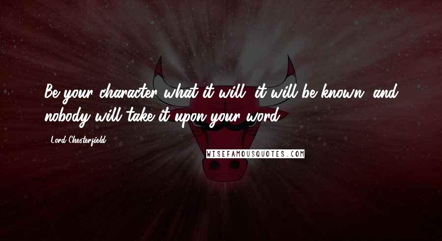 Lord Chesterfield Quotes: Be your character what it will, it will be known, and nobody will take it upon your word.