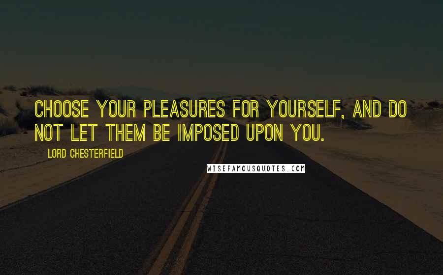 Lord Chesterfield Quotes: Choose your pleasures for yourself, and do not let them be imposed upon you.