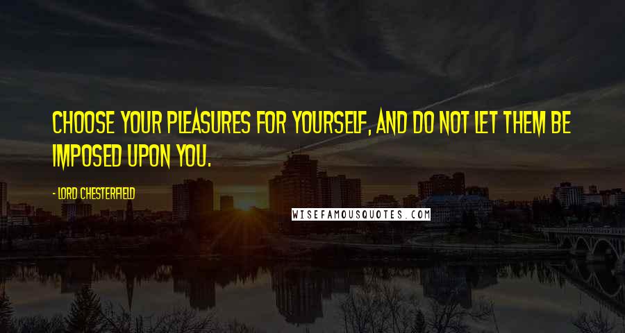 Lord Chesterfield Quotes: Choose your pleasures for yourself, and do not let them be imposed upon you.