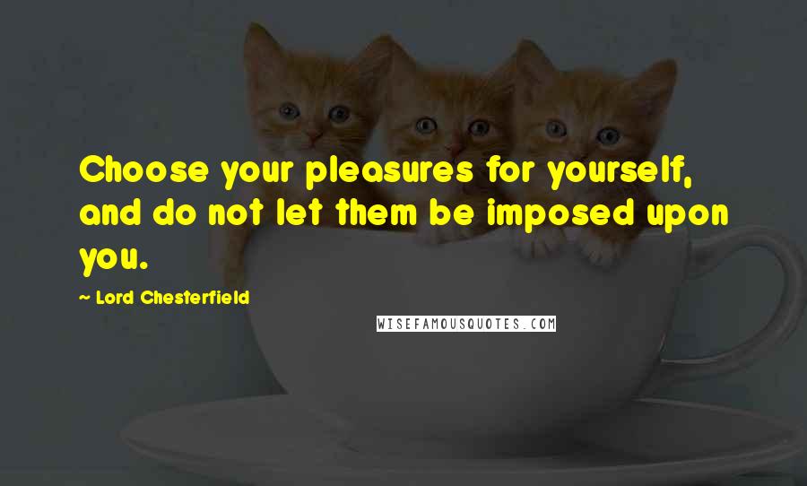 Lord Chesterfield Quotes: Choose your pleasures for yourself, and do not let them be imposed upon you.