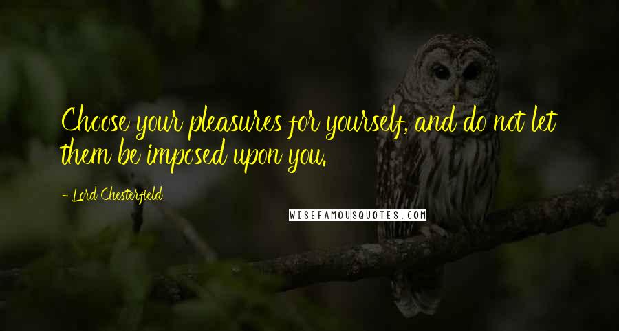 Lord Chesterfield Quotes: Choose your pleasures for yourself, and do not let them be imposed upon you.