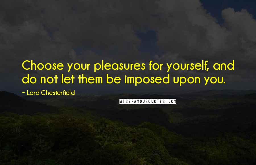 Lord Chesterfield Quotes: Choose your pleasures for yourself, and do not let them be imposed upon you.