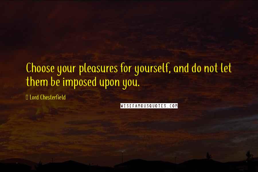 Lord Chesterfield Quotes: Choose your pleasures for yourself, and do not let them be imposed upon you.