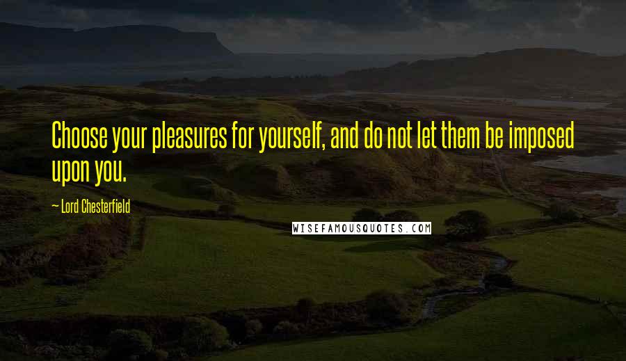 Lord Chesterfield Quotes: Choose your pleasures for yourself, and do not let them be imposed upon you.