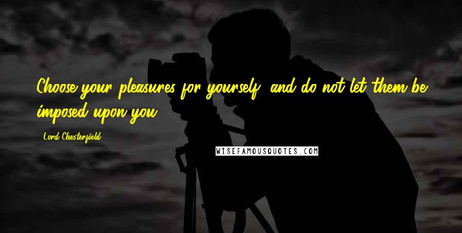 Lord Chesterfield Quotes: Choose your pleasures for yourself, and do not let them be imposed upon you.