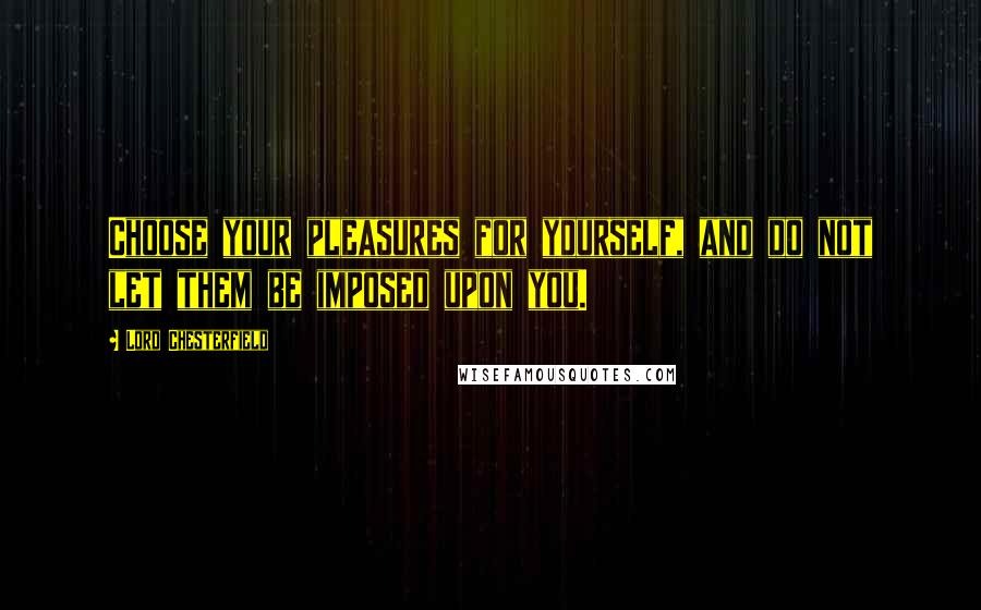 Lord Chesterfield Quotes: Choose your pleasures for yourself, and do not let them be imposed upon you.