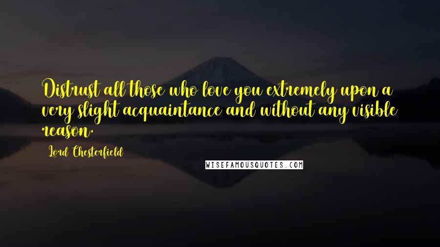 Lord Chesterfield Quotes: Distrust all those who love you extremely upon a very slight acquaintance and without any visible reason.