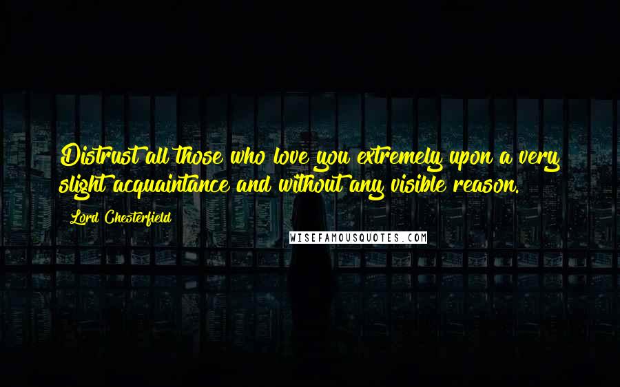 Lord Chesterfield Quotes: Distrust all those who love you extremely upon a very slight acquaintance and without any visible reason.