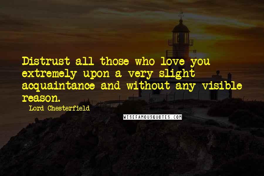 Lord Chesterfield Quotes: Distrust all those who love you extremely upon a very slight acquaintance and without any visible reason.
