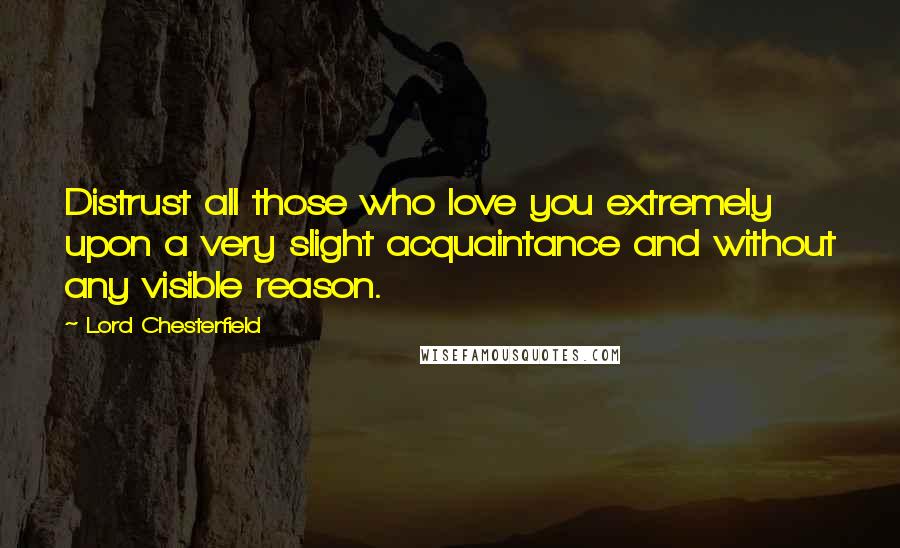 Lord Chesterfield Quotes: Distrust all those who love you extremely upon a very slight acquaintance and without any visible reason.