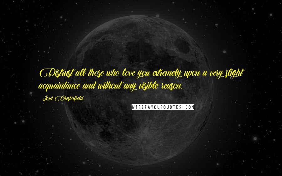 Lord Chesterfield Quotes: Distrust all those who love you extremely upon a very slight acquaintance and without any visible reason.