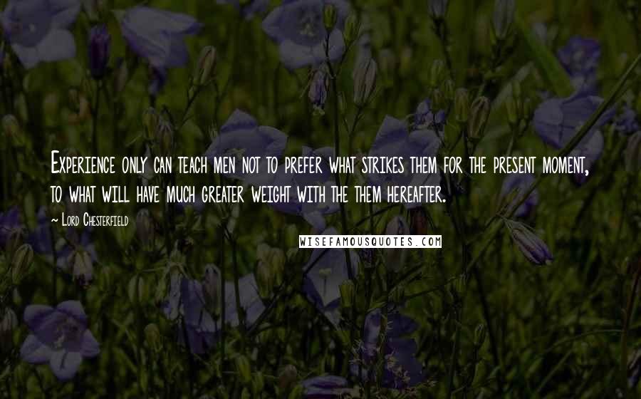 Lord Chesterfield Quotes: Experience only can teach men not to prefer what strikes them for the present moment, to what will have much greater weight with the them hereafter.