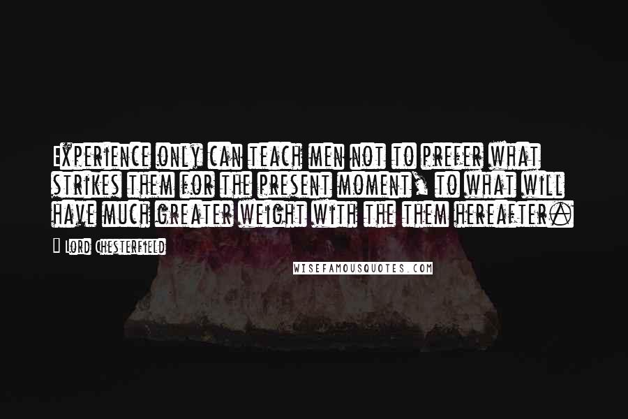 Lord Chesterfield Quotes: Experience only can teach men not to prefer what strikes them for the present moment, to what will have much greater weight with the them hereafter.