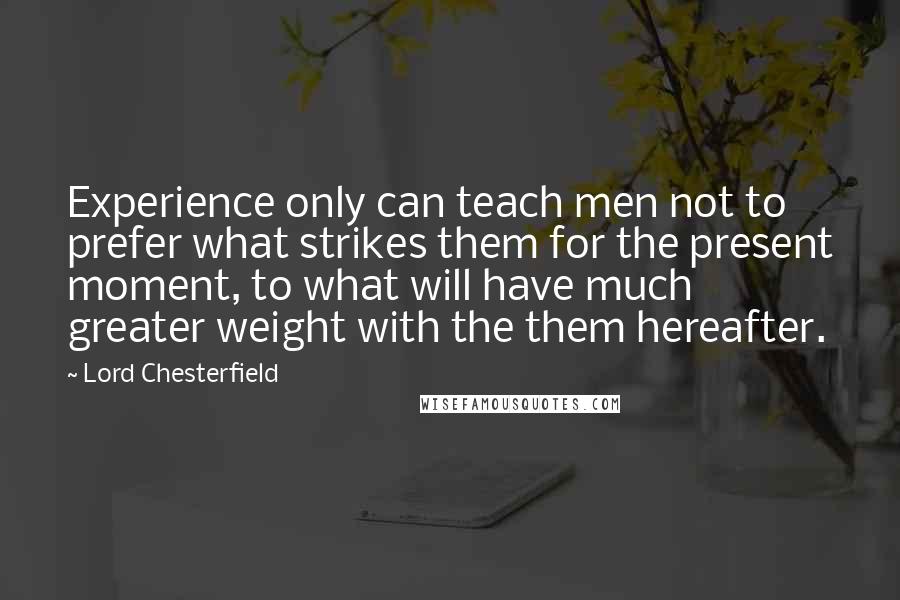 Lord Chesterfield Quotes: Experience only can teach men not to prefer what strikes them for the present moment, to what will have much greater weight with the them hereafter.