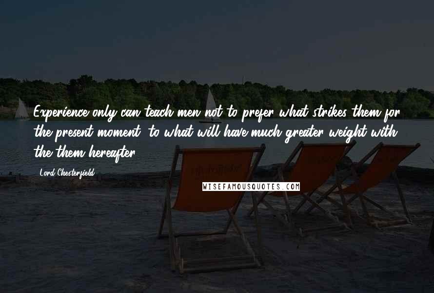 Lord Chesterfield Quotes: Experience only can teach men not to prefer what strikes them for the present moment, to what will have much greater weight with the them hereafter.