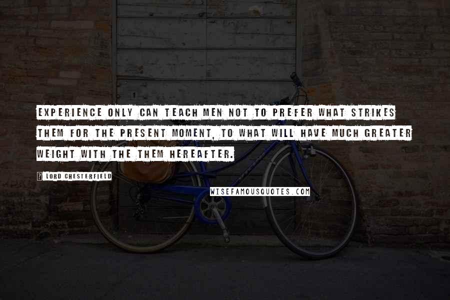 Lord Chesterfield Quotes: Experience only can teach men not to prefer what strikes them for the present moment, to what will have much greater weight with the them hereafter.