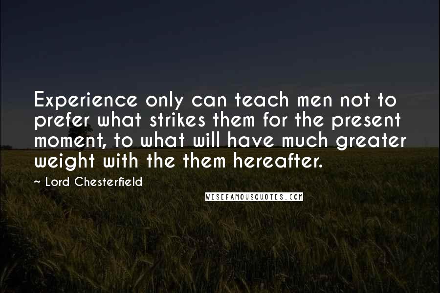 Lord Chesterfield Quotes: Experience only can teach men not to prefer what strikes them for the present moment, to what will have much greater weight with the them hereafter.