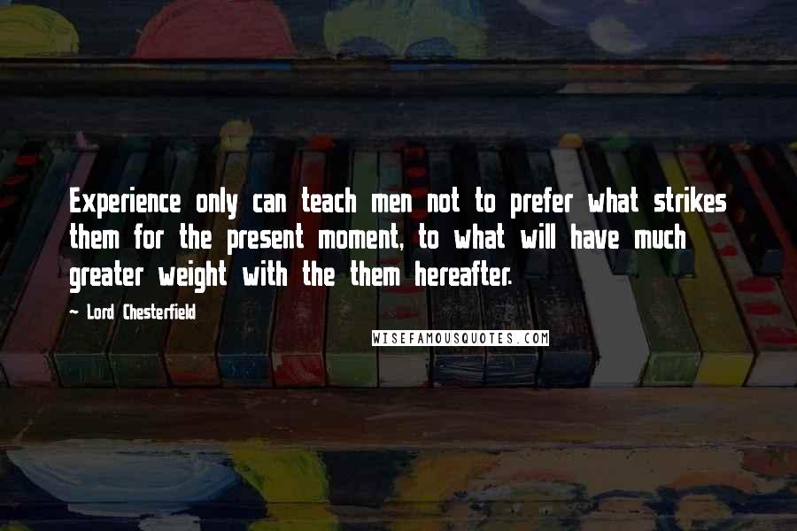 Lord Chesterfield Quotes: Experience only can teach men not to prefer what strikes them for the present moment, to what will have much greater weight with the them hereafter.